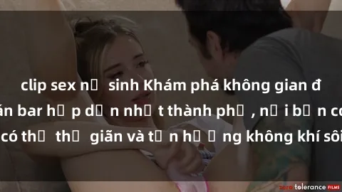 clip sex nữ sinh Khám phá không gian độc đáo tại sex quán bar hấp dẫn nhất thành phố, nơi bạn có thể thư giãn và tận hưởng không khí sôi động cùng bạn bè.