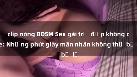 clip nóng BDSM Sex gái trẻ đẹp không che: Những phút giây mãn nhãn không thể bỏ lỡ