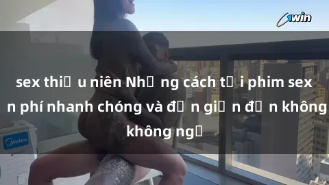 sex thiếu niên Những cách tải phim sex miễn phí nhanh chóng và đơn giản đến không ngờ