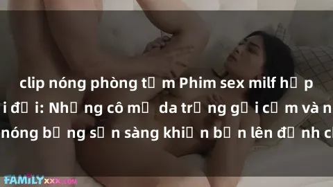 clip nóng phòng tắm Phim sex milf hấp dẫn nhất mọi thời đại: Những cô mẹ da trắng gợi cảm và nóng bỏng sẵn sàng khiến bạn lên đỉnh chỉ trong chớp mắt!