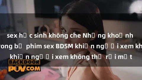 sex học sinh không che Những khoảnh khắc hấp dẫn trong bộ phim sex BDSM khiến người xem không thể rời mắt