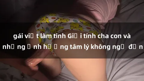 gái việt làm tình Giới tính cha con và những ảnh hưởng tâm lý không ngờ đến
