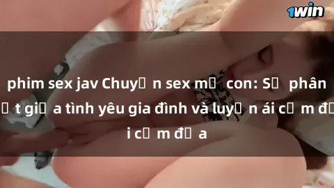 phim sex jav Chuyện sex mẹ con: Sự phân biệt giữa tình yêu gia đình và luyến ái cấm địa