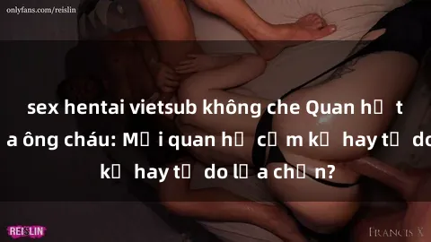 sex hentai vietsub không che Quan hệ tình dục giữa ông cháu: Mối quan hệ cấm kỵ hay tự do lựa chọn?