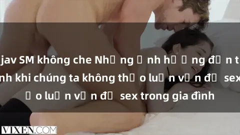 jav SM không che Những ảnh hưởng đến tình cảm gia đình khi chúng ta không thảo luận vấn đề sex trong gia đình