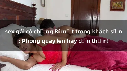 sex gái có chồng Bí mật trong khách sạn: Phòng quay lén hãy cẩn thận!