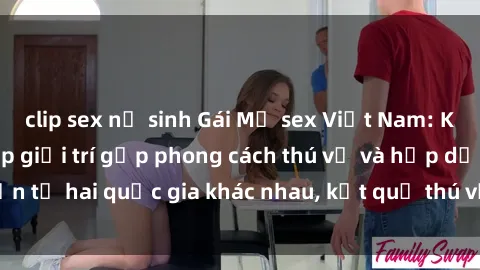 clip sex nữ sinh Gái Mỹ sex Việt Nam: Khi nền công nghiệp giải trí gặp phong cách thú vị và hấp dẫn từ hai quốc gia khác nhau, kết quả thú vị không thể bỏ qua.