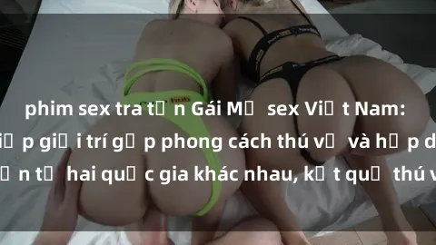 phim sex tra tấn Gái Mỹ sex Việt Nam: Khi nền công nghiệp giải trí gặp phong cách thú vị và hấp dẫn từ hai quốc gia khác nhau, kết quả thú vị không thể bỏ qua.