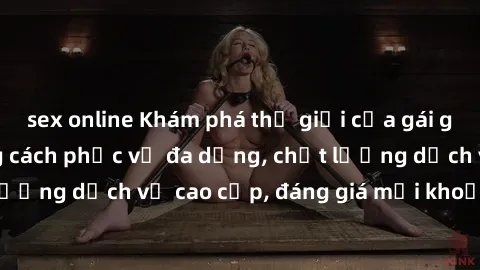 sex online Khám phá thế giới của gái gọi Việt Nam: Phong cách phục vụ đa dạng, chất lượng dịch vụ cao cấp, đáng giá mọi khoản chi phí