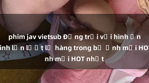 phim jav vietsub Động trời với hình ảnh gái xinh lần lượt lộ hàng trong bộ ảnh mới HOT nhất