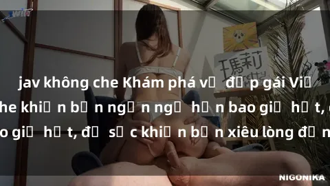 jav không che Khám phá vẻ đẹp gái Việt Nam nude không che khiến bạn ngẩn ngơ hơn bao giờ hết, đủ sức khiến bạn xiêu lòng đến ngất ngây