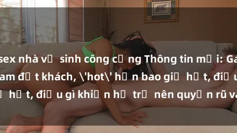 sex nhà vệ sinh công cộng Thông tin mới: Gái call girl Việt Nam đắt khách, 'hot' hơn bao giờ hết, điều gì khiến họ trở nên quyến rũ và đáng chú ý?