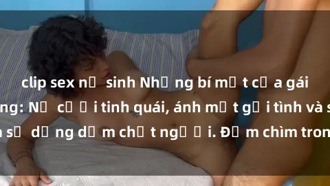 clip sex nữ sinh Những bí mật của gái Việt Nam dâm đãng: Nụ cười tinh quái, ánh mắt gợi tình và sự dụng dẫm chết người. Đắm chìm trong vòng xoay đam mê!