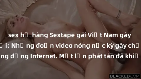 sex họ hàng Sextape gái Việt Nam gây sốt trên mạng xã hội: Những đoạn video nóng nực kỳ gây chấn động cộng đồng Internet. Một lần phát tán đã khiến người xem không thể rời mắt.
