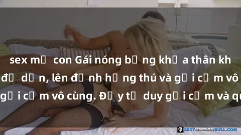 sex mẹ con Gái nóng bỏng khỏa thân khiến mọi ánh nhìn đổ dồn, lên đỉnh hứng thú và gợi cảm vô cùng. Đầy tư duy gợi cảm và quyến rũ.