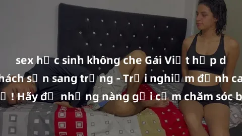 sex học sinh không che Gái Việt hấp dẫn làm tình tại khách sạn sang trọng - Trải nghiệm đỉnh cao không thể bỏ lỡ! Hãy để những nàng gợi cảm chăm sóc bạn và mang đến cho bạn những phút giây đê mê không