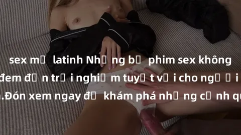 sex mỹ latinh Những bộ phim sex không che HD đỉnh cao, đem đến trải nghiệm tuyệt vời cho người xem.Đón xem ngay để khám phá những cảnh quay đẹp mắt và kích thích.