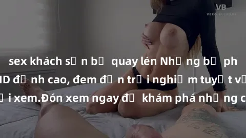 sex khách sạn bị quay lén Những bộ phim sex không che HD đỉnh cao, đem đến trải nghiệm tuyệt vời cho người xem.Đón xem ngay để khám phá những cảnh quay đẹp mắt và kích thích.