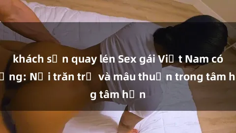 khách sạn quay lén Sex gái Việt Nam có chồng: Nỗi trăn trở và mâu thuẫn trong tâm hồn