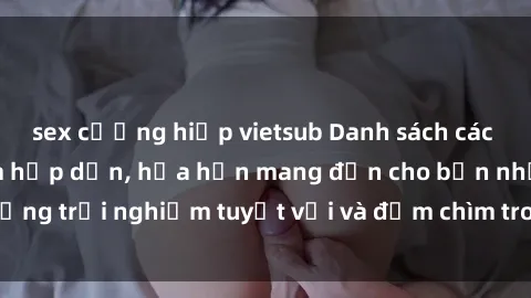 sex cưỡng hiếp vietsub Danh sách các cô gái gọi Việt Nam hấp dẫn, hứa hẹn mang đến cho bạn những trải nghiệm tuyệt vời và đắm chìm trong cảm xúc tuyệt vời.