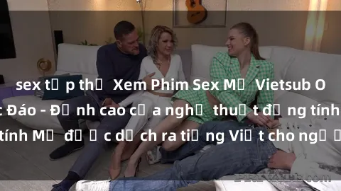 sex tập thể Xem Phim Sex Mỹ Vietsub Online Miễn Phí Độc Đáo - Đỉnh cao của nghệ thuật đồng tính Mỹ được dịch ra tiếng Việt cho người xem hiểu rõ hơn.