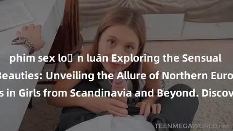 phim sex loạn luân Exploring the Sensual Charms of Nordic Beauties: Unveiling the Allure of Northern European Sexiness in Girls from Scandinavia and Beyond. Discover the Seductive Secrets of Northern 