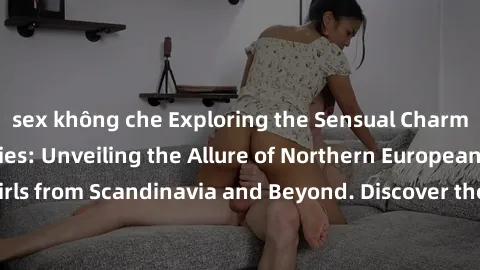 sex không che Exploring the Sensual Charms of Nordic Beauties: Unveiling the Allure of Northern European Sexiness in Girls from Scandinavia and Beyond. Discover the Seductive Secrets of Northern Europ
