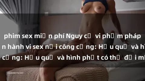 phim sex miễn phí Nguy cơ vi phạm pháp luật khi thực hiện hành vi sex nơi công cộng: Hậu quả và hình phạt có thể đối mặt