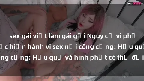 sex gái việt làm gái gọi Nguy cơ vi phạm pháp luật khi thực hiện hành vi sex nơi công cộng: Hậu quả và hình phạt có thể đối mặt