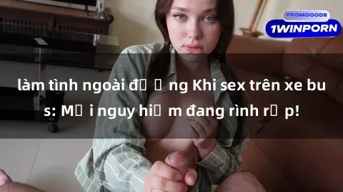 làm tình ngoài đường Khi sex trên xe bus: Mối nguy hiểm đang rình rập!