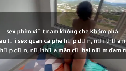 sex phim việt nam không che Khám phá không gian độc đáo tại sex quán cà phê hấp dẫn, nơi thỏa mãn cả hai niềm đam mê
