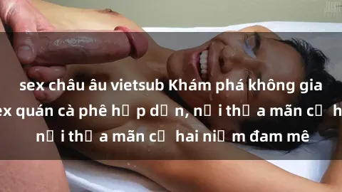 sex châu âu vietsub Khám phá không gian độc đáo tại sex quán cà phê hấp dẫn, nơi thỏa mãn cả hai niềm đam mê