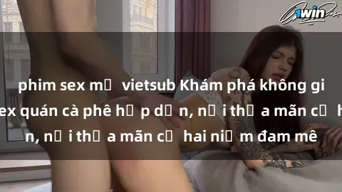 phim sex mỹ vietsub Khám phá không gian độc đáo tại sex quán cà phê hấp dẫn, nơi thỏa mãn cả hai niềm đam mê