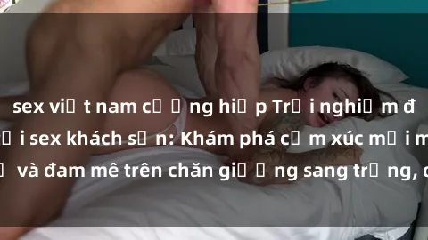 sex việt nam cưỡng hiếp Trải nghiệm đỉnh cao tình yêu tại sex khách sạn: Khám phá cảm xúc mới mẻ và đam mê trên chăn giường sang trọng, độc đáo, không giới hạn.