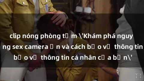 clip nóng phòng tắm 'Khám phá nguy cơ của việc sử dụng sex camera ẩn và cách bảo vệ thông tin cá nhân của bạn'