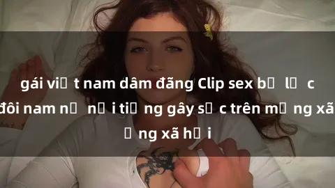 gái việt nam dâm đãng Clip sex bị lộ của đôi nam nữ nổi tiếng gây sốc trên mạng xã hội
