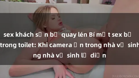 sex khách sạn bị quay lén Bí mật sex bị quay lén trong toilet: Khi camera ẩn trong nhà vệ sinh lộ diện
