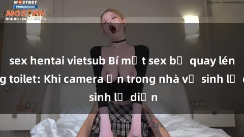 sex hentai vietsub Bí mật sex bị quay lén trong toilet: Khi camera ẩn trong nhà vệ sinh lộ diện