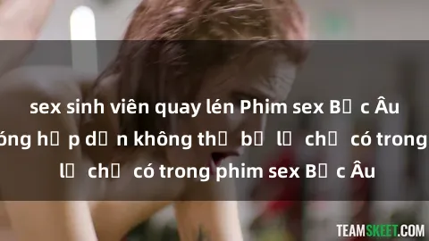 sex sinh viên quay lén Phim sex Bắc Âu: Những cảnh nóng hấp dẫn không thể bỏ lỡ chỉ có trong phim sex Bắc Âu