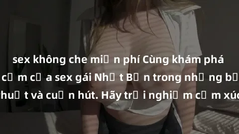 sex không che miễn phí Cùng khám phá vẻ đẹp và sức gợi cảm của sex gái Nhật Bản trong những bộ phim đầy nghệ thuật và cuốn hút. Hãy trải nghiệm cảm xúc đầy mới mẻ và sống động từ những cảnh quay tinh 