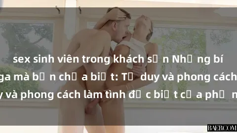 sex sinh viên trong khách sạn Những bí mật về sex gái Nga mà bạn chưa biết: Tư duy và phong cách làm tình đặc biệt của phụ nữ Nga