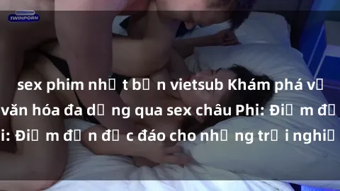 sex phim nhật bản vietsub Khám phá vẻ đẹp tự nhiên và văn hóa đa dạng qua sex châu Phi: Điểm đến độc đáo cho những trải nghiệm khó quên