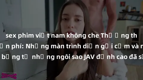 sex phim việt nam không che Thưởng thức sex JAV idol miễn phí: Những màn trình diễn gợi cảm và nóng bỏng từ những ngôi sao JAV đỉnh cao đã sẵn sàng để bạn khám phá.