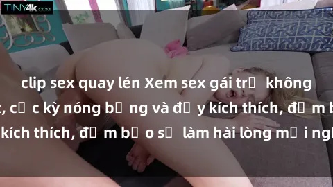 clip sex quay lén Xem sex gái trẻ không che hấp dẫn nhất, cực kỳ nóng bỏng và đầy kích thích, đảm bảo sẽ làm hài lòng mọi người!