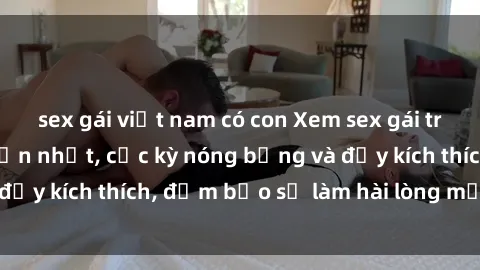 sex gái việt nam có con Xem sex gái trẻ không che hấp dẫn nhất, cực kỳ nóng bỏng và đầy kích thích, đảm bảo sẽ làm hài lòng mọi người!