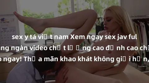 sex y tá việt nam Xem ngay sex jav full HD miễn phí - Hàng ngàn video chất lượng cao đỉnh cao chỉ cần click vào ngay! Thỏa mãn khao khát không giới hạn, đón chờ những trải nghiệm mới lạ!