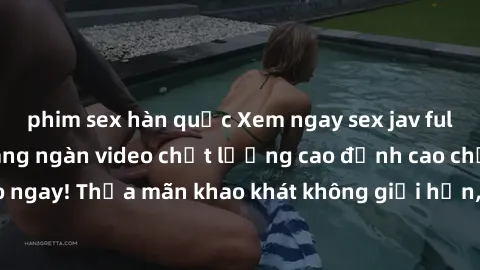 phim sex hàn quốc Xem ngay sex jav full HD miễn phí - Hàng ngàn video chất lượng cao đỉnh cao chỉ cần click vào ngay! Thỏa mãn khao khát không giới hạn, đón chờ những trải nghiệm mới lạ!