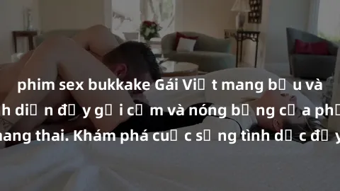 phim sex bukkake Gái Việt mang bầu và làm tình: Màn trình diễn đầy gợi cảm và nóng bỏng của phụ nữ mang thai. Khám phá cuộc sống tình dục đầy hấp dẫn và mới lạ của họ!