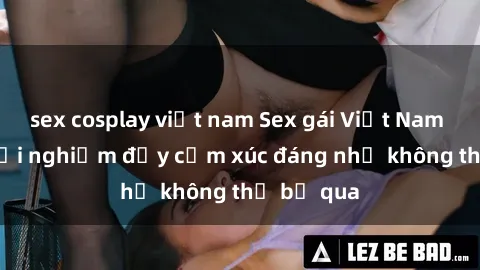 sex cosplay việt nam Sex gái Việt Nam có con: Trải nghiệm đầy cảm xúc đáng nhớ không thể bỏ qua