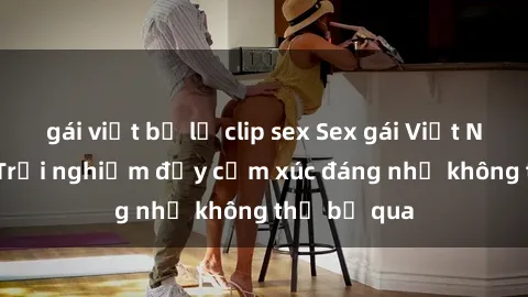 gái việt bị lộ clip sex Sex gái Việt Nam có con: Trải nghiệm đầy cảm xúc đáng nhớ không thể bỏ qua